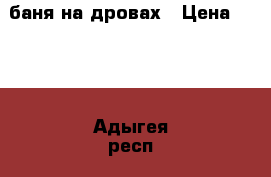 баня на дровах › Цена ­ 300 - Адыгея респ., Майкоп г. Услуги » Активный отдых,спорт и танцы   . Адыгея респ.,Майкоп г.